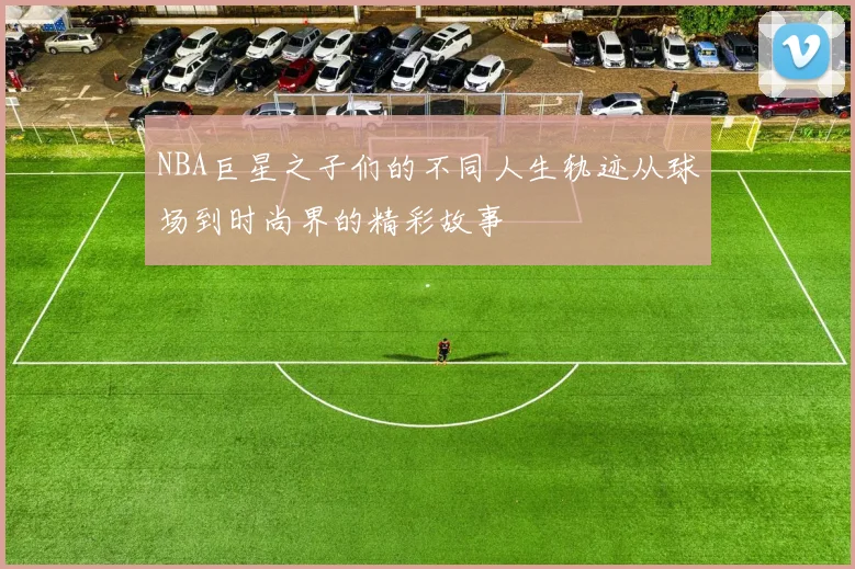 NBA巨星之子们的不同人生轨迹从球场到时尚界的精彩故事
