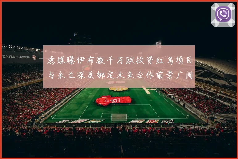 意媒曝伊布数千万欧投资红鸟项目与米兰深度绑定未来合作前景广阔