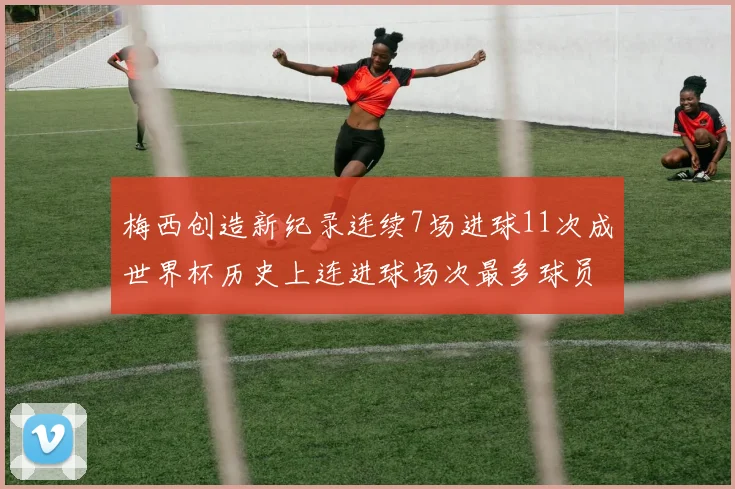 梅西创造新纪录连续7场进球11次成世界杯历史上连进球场次最多球员