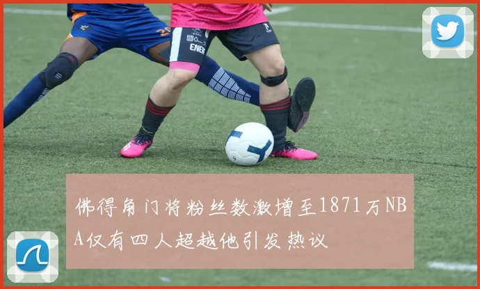 佛得角门将粉丝数激增至1871万NBA仅有四人超越他引发热议