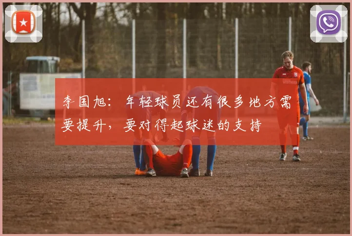李国旭：年轻球员还有很多地方需要提升，要对得起球迷的支持