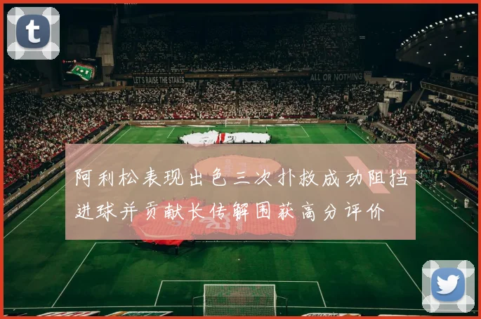 阿利松表现出色三次扑救成功阻挡进球并贡献长传解围获高分评价