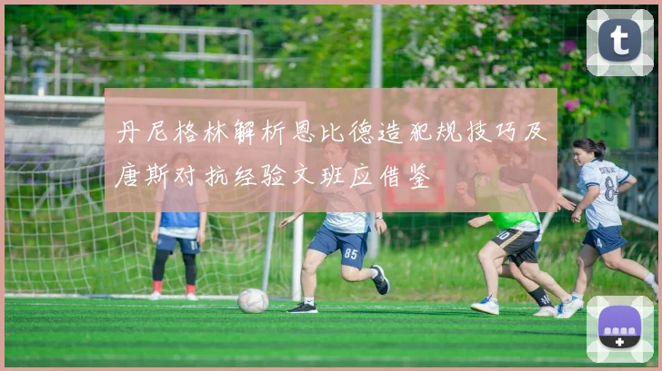 丹尼格林解析恩比德造犯规技巧及唐斯对抗经验文班应借鉴