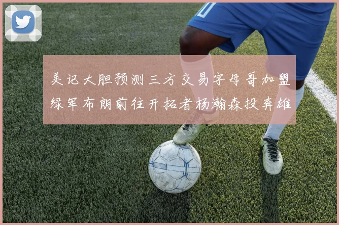 美记大胆预测三方交易字母哥加盟绿军布朗前往开拓者杨瀚森投奔雄鹿