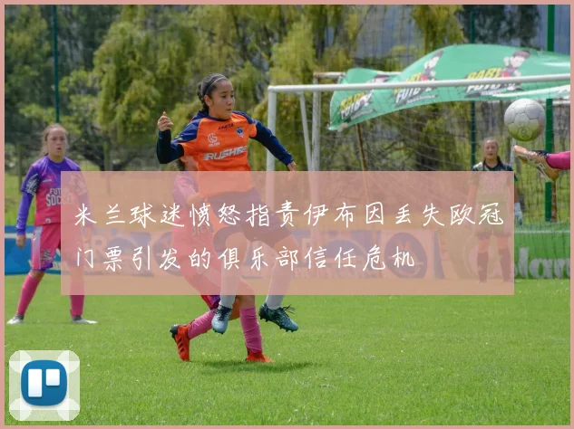 米兰球迷愤怒指责伊布因丢失欧冠门票引发的俱乐部信任危机