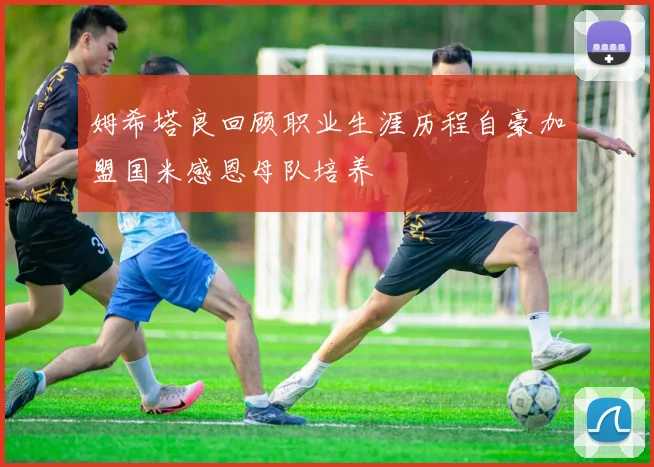 姆希塔良回顾职业生涯历程自豪加盟国米感恩母队培养