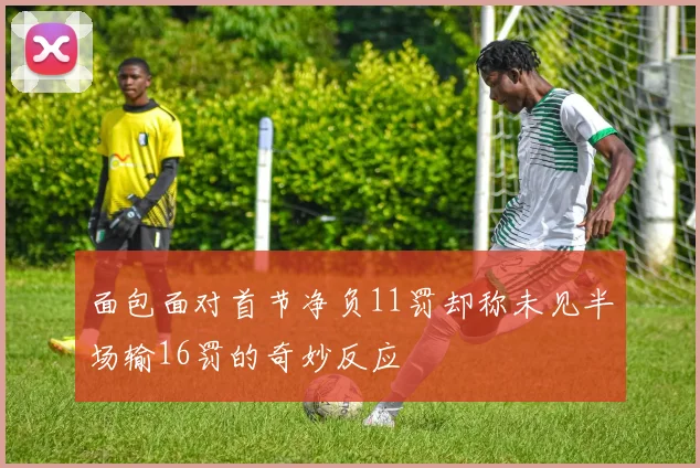 面包面对首节净负11罚却称未见半场输16罚的奇妙反应