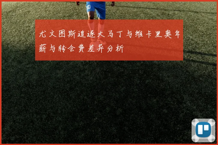 尤文图斯追逐大马丁与维卡里奥年薪与转会费差异分析