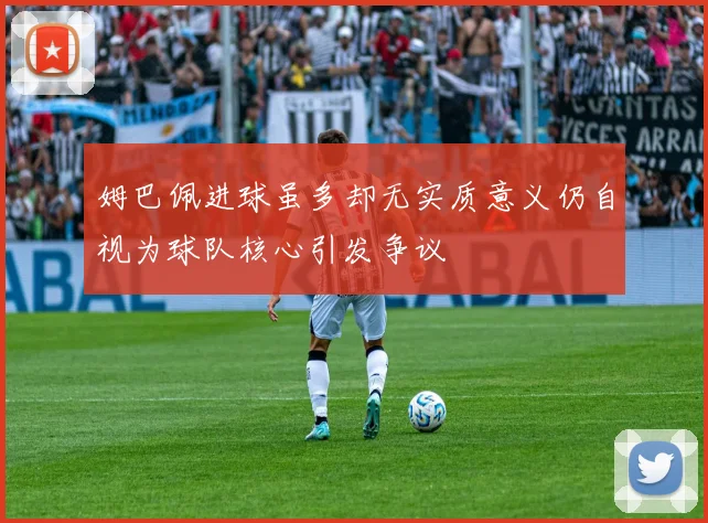 姆巴佩进球虽多却无实质意义仍自视为球队核心引发争议
