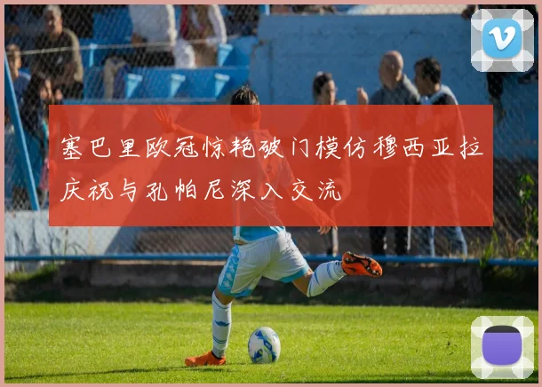 塞巴里欧冠惊艳破门模仿穆西亚拉庆祝与孔帕尼深入交流