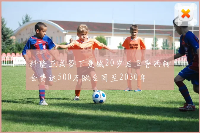 科隆正式签下曼城20岁后卫普西转会费达500万欧合同至2030年