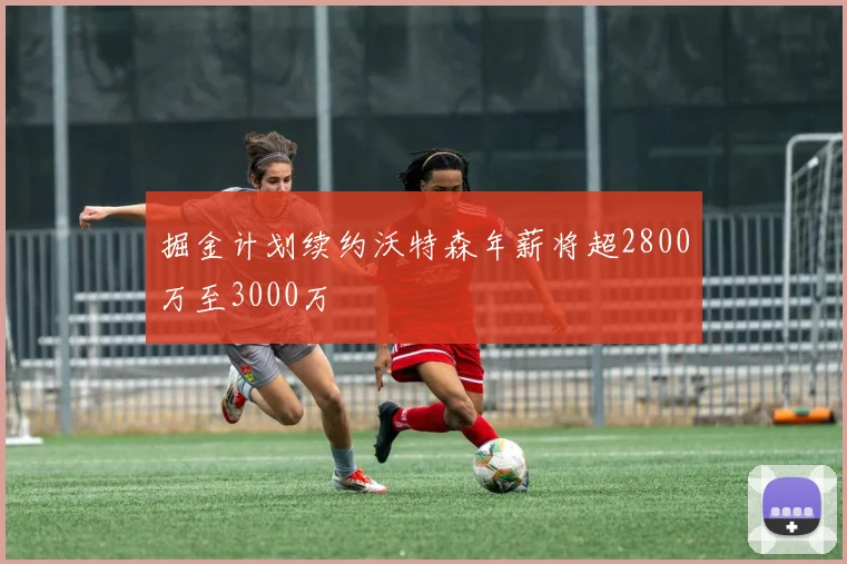 掘金计划续约沃特森年薪将超2800万至3000万