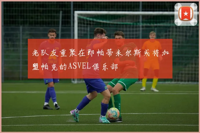 老队友重聚在即帕蒂米尔斯或将加盟帕克的ASVEL俱乐部